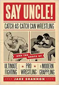 Say Uncle!: ﻿Catch-As-Catch-Can and the Roots of Mixed Martial Arts, Pro Wrestling, and Modern Grappling