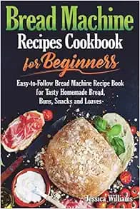Bread Machine Recipes Cookbook for Beginners: Easy-to-Follow Bread Machine Recipe Book for Tasty Homemade Bread, Buns, Snacks and Loaves. (Homemade Bread Cookbook) (Bread Baking Cookbook)