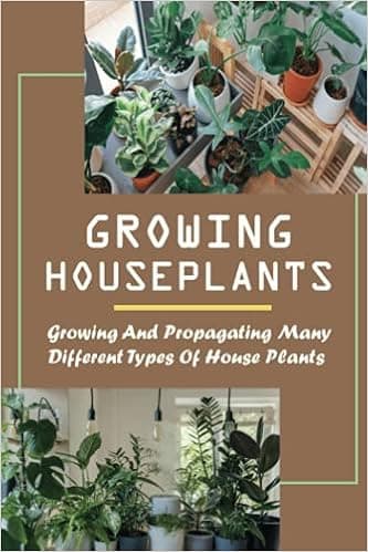 Growing Houseplants: Growing And Propagating Many Different Types Of House Plants: How To Grow And Take Care Of Indoor Plants